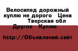 Велосипед дорожный куплю не дорого › Цена ­ 2 000 - Тверская обл. Другое » Куплю   